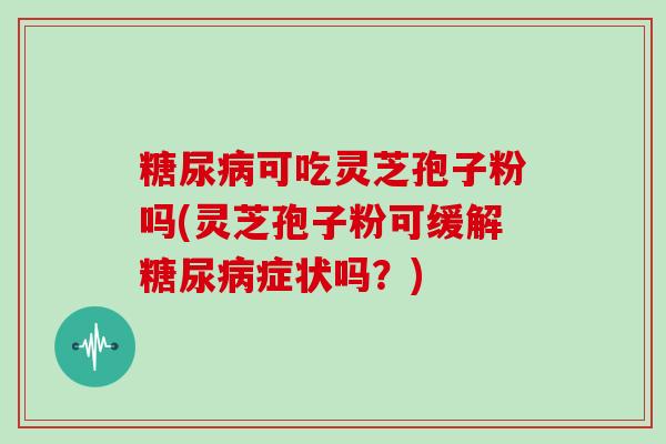 糖尿病可吃灵芝孢子粉吗(灵芝孢子粉可缓解糖尿病症状吗？)