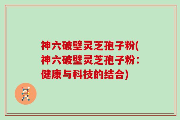 神六破壁灵芝孢子粉(神六破壁灵芝孢子粉：健康与科技的结合)