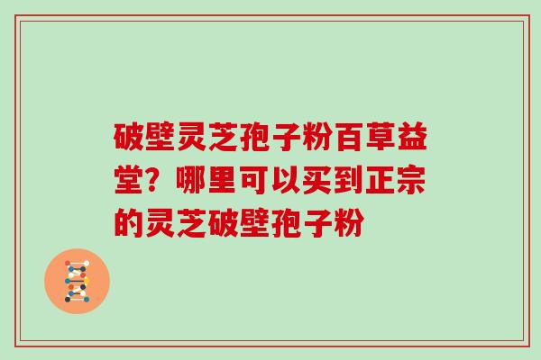 破壁灵芝孢子粉百草益堂？哪里可以买到正宗的灵芝破壁孢子粉
