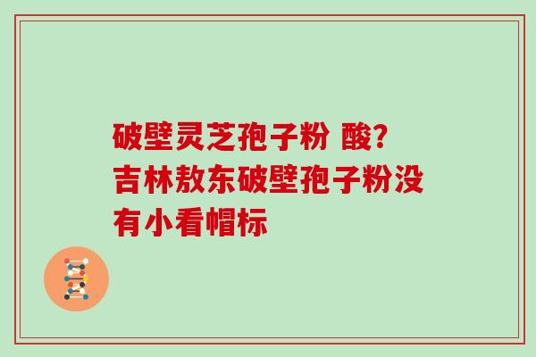 破壁灵芝孢子粉 酸？吉林敖东破壁孢子粉没有小看帽标