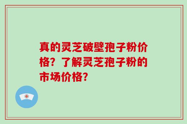 真的灵芝破壁孢子粉价格？了解灵芝孢子粉的市场价格？