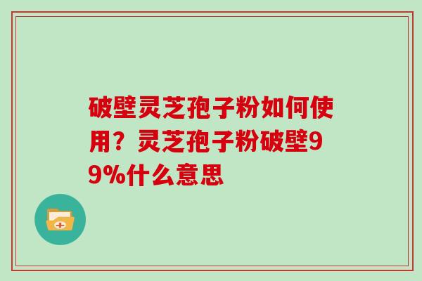 破壁灵芝孢子粉如何使用？灵芝孢子粉破壁99%什么意思