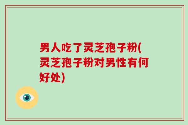 男人吃了灵芝孢子粉(灵芝孢子粉对男性有何好处)