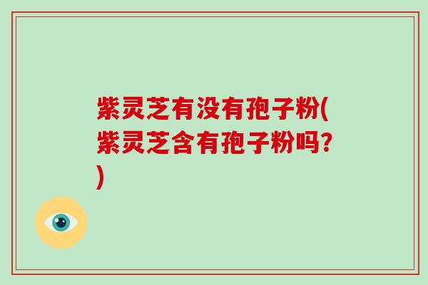紫灵芝有没有孢子粉(紫灵芝含有孢子粉吗？)