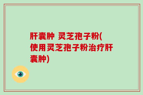 肝囊肿 灵芝孢子粉(使用灵芝孢子粉治疗肝囊肿)