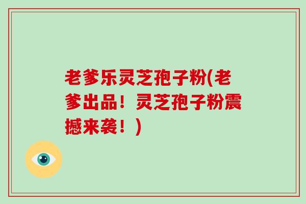 老爹乐灵芝孢子粉(老爹出品！灵芝孢子粉震撼来袭！)