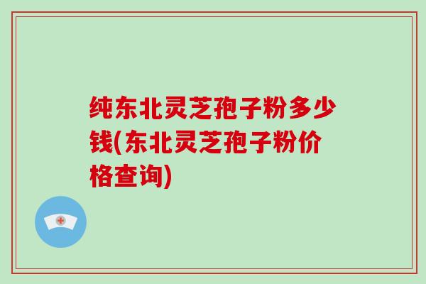 纯东北灵芝孢子粉多少钱(东北灵芝孢子粉价格查询)