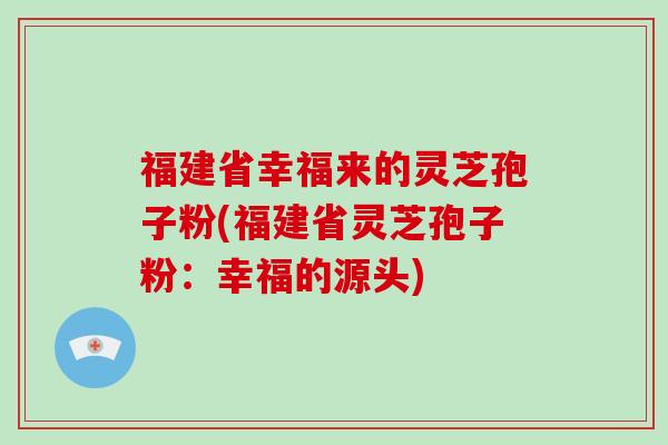 福建省幸福来的灵芝孢子粉(福建省灵芝孢子粉：幸福的源头)