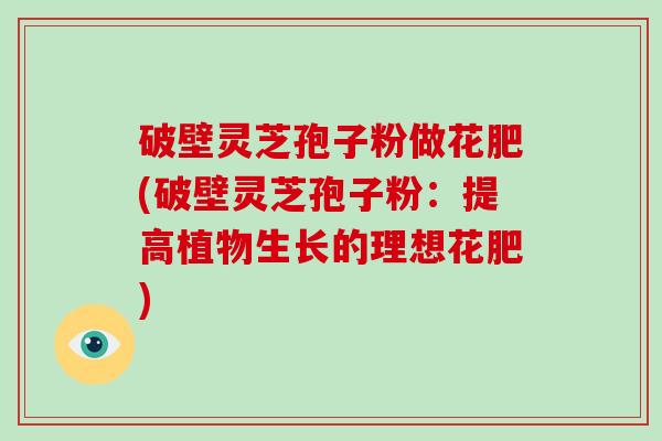 破壁灵芝孢子粉做花肥(破壁灵芝孢子粉：提高植物生长的理想花肥)