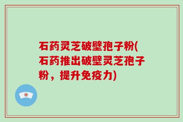 石药灵芝破壁孢子粉(石药推出破壁灵芝孢子粉，提升免疫力)