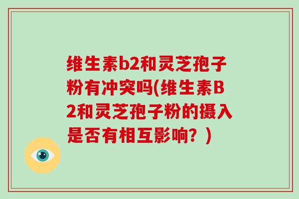 维生素b2和灵芝孢子粉有冲突吗(维生素B2和灵芝孢子粉的摄入是否有相互影响?)-第1张图片-灵芝大师 维生素b2和灵芝孢子粉有冲突吗(维生素B2和灵芝孢子粉的摄入是否有相互影响?)-第1张图片-灵芝大师