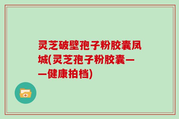 灵芝破壁孢子粉胶囊凤城(灵芝孢子粉胶囊——健康拍档)