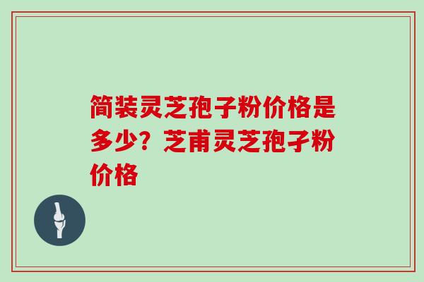 简装灵芝孢子粉价格是多少？芝甫灵芝孢孑粉价格