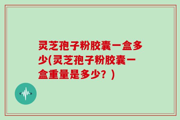 灵芝孢子粉胶囊一盒多少(灵芝孢子粉胶囊一盒重量是多少？)