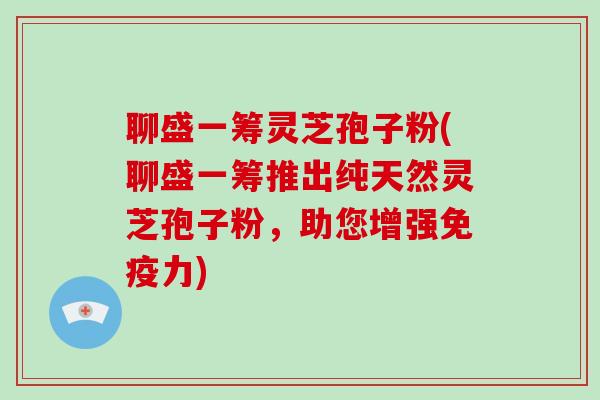聊盛一筹灵芝孢子粉(聊盛一筹推出纯天然灵芝孢子粉，助您增强免疫力)