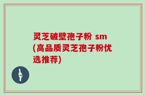 灵芝破壁孢子粉 sm(高品质灵芝孢子粉优选推荐)