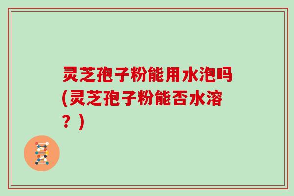 灵芝孢子粉能用水泡吗(灵芝孢子粉能否水溶？)