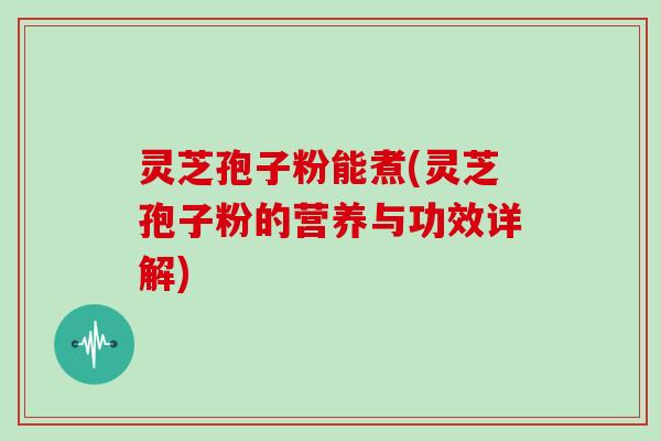 灵芝孢子粉能煮(灵芝孢子粉的营养与功效详解)