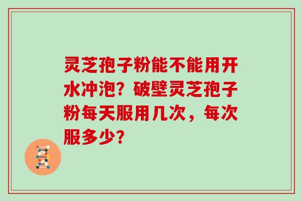 灵芝孢子粉能不能用开水冲泡？破壁灵芝孢子粉每天服用几次，每次服多少？