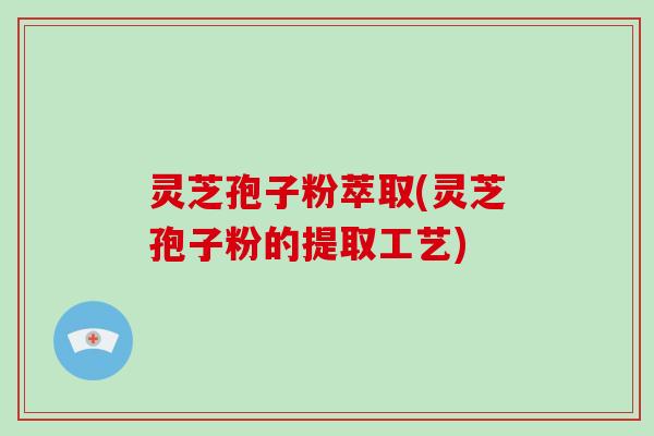 灵芝孢子粉萃取(灵芝孢子粉的提取工艺)