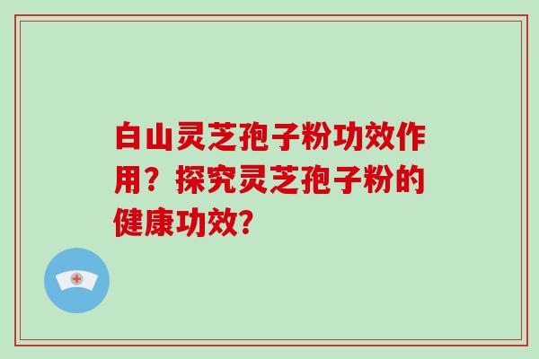 白山灵芝孢子粉功效作用？探究灵芝孢子粉的健康功效？