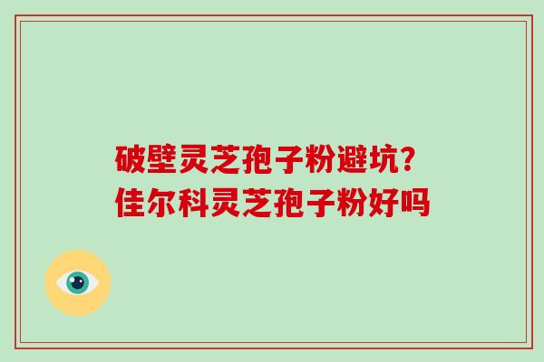 破壁灵芝孢子粉避坑？佳尔科灵芝孢子粉好吗