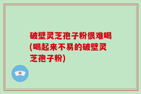 破壁灵芝孢子粉很难喝(喝起来不易的破壁灵芝孢子粉)