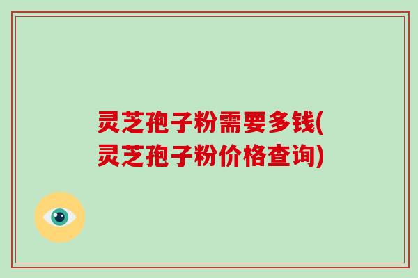 灵芝孢子粉需要多钱(灵芝孢子粉价格查询)