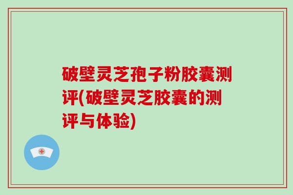 破壁灵芝孢子粉胶囊测评(破壁灵芝胶囊的测评与体验)