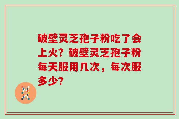 破壁灵芝孢子粉吃了会上火？破壁灵芝孢子粉每天服用几次，每次服多少？