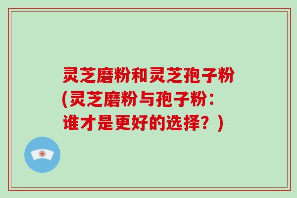 灵芝磨粉和灵芝孢子粉(灵芝磨粉与孢子粉：谁才是更好的选择？)