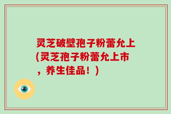 灵芝破壁孢子粉蕾允上(灵芝孢子粉蕾允上市，养生佳品！)