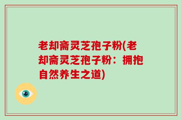 老却斋灵芝孢子粉(老却斋灵芝孢子粉：拥抱自然养生之道)