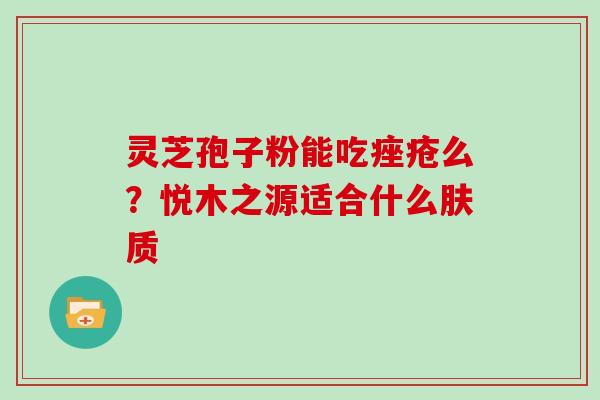 灵芝孢子粉能吃痤疮么？悦木之源适合什么肤质