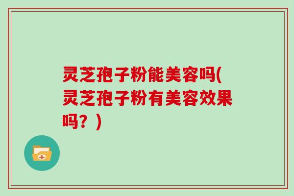 灵芝孢子粉能美容吗(灵芝孢子粉有美容效果吗？)