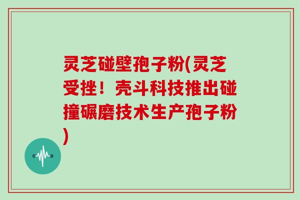 灵芝碰壁孢子粉(灵芝受挫！壳斗科技推出碰撞碾磨技术生产孢子粉)
