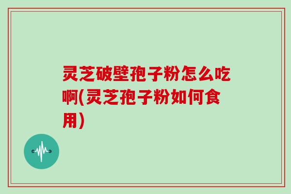 灵芝破壁孢子粉怎么吃啊(灵芝孢子粉如何食用)