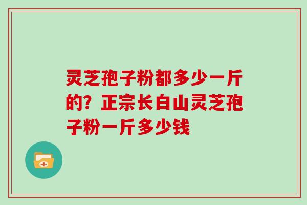 灵芝孢子粉都多少一斤的？正宗长白山灵芝孢子粉一斤多少钱