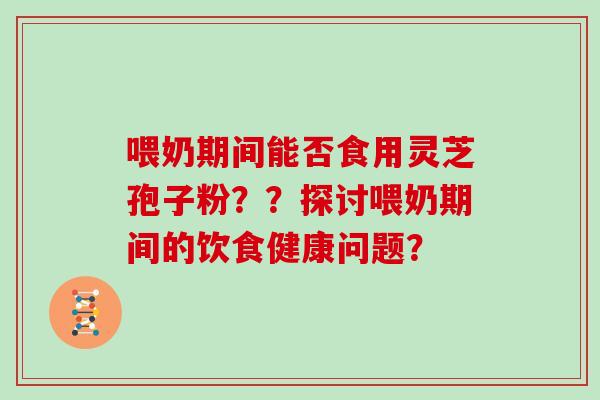 喂奶期间能否食用灵芝孢子粉？？探讨喂奶期间的饮食健康问题？