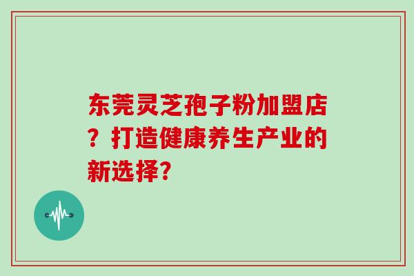东莞灵芝孢子粉加盟店？打造健康养生产业的新选择？