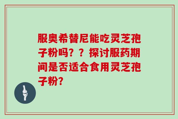 服奥希替尼能吃灵芝孢子粉吗？？探讨服药期间是否适合食用灵芝孢子粉？