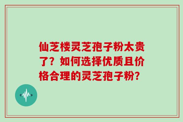 仙芝楼灵芝孢子粉太贵了？如何选择优质且价格合理的灵芝孢子粉？