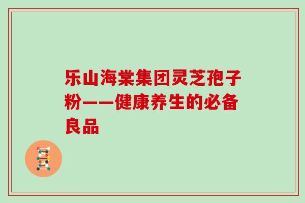 乐山海棠集团灵芝孢子粉——健康养生的必备良品