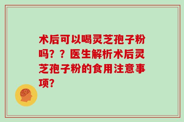 术后可以喝灵芝孢子粉吗？？医生解析术后灵芝孢子粉的食用注意事项？