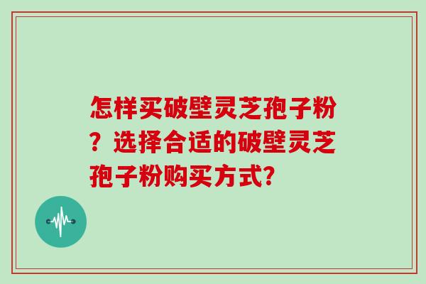 怎样买破壁灵芝孢子粉？选择合适的破壁灵芝孢子粉购买方式？