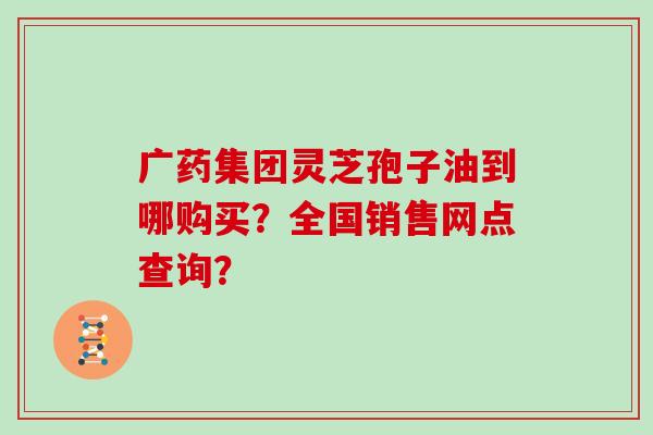 广药集团灵芝孢子油到哪购买？全国销售网点查询？