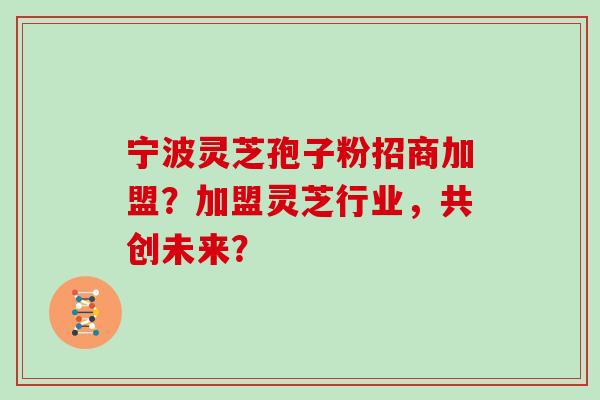 宁波灵芝孢子粉招商加盟？加盟灵芝行业，共创未来？