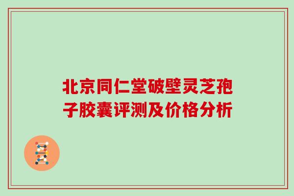 北京同仁堂破壁灵芝孢子胶囊评测及价格分析