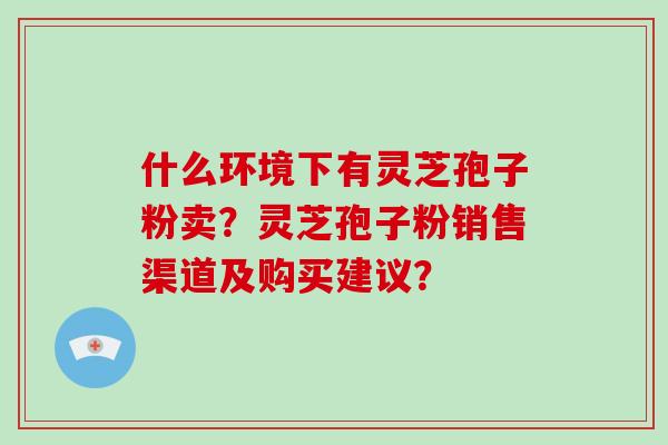 什么环境下有灵芝孢子粉卖？灵芝孢子粉销售渠道及购买建议？