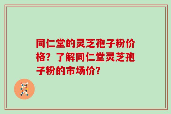 同仁堂的灵芝孢子粉价格？了解同仁堂灵芝孢子粉的市场价？